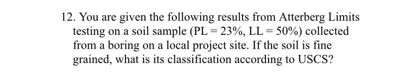 12. You are given the following results from Atterberg Limits
testing on a soil sample (PL = 23%, LL = 50%) collected
from a boring on a local project site. If the soil is fine
grained, what is its classification according to USCS?