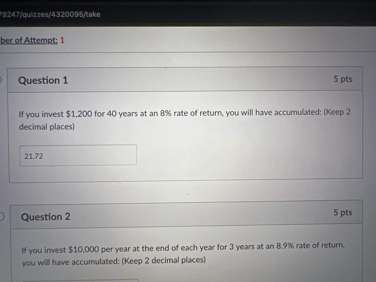 79247/quizzes/4320095/take
ber of Attempt: 1
Question 1
5 pts
If you invest $1,200 for 40 years at an 8% rate of return, you will have accumulated: (Keep 2
decimal places)
21.72
D
Question 2
5 pts
If you invest $10,000 per year at the end of each year for 3 years at an 8.9% rate of return,
you will have accumulated: (Keep 2 decimal places)