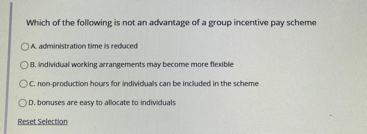 Which of the following is not an advantage of a group incentive pay scheme
O A. administration time is reduced
O B. individual working arrangements may become more flexible
OC. non-production hours for individuals can be included in the scheme
D. bonuses are easy to allocate to individuals
Reset Selection
