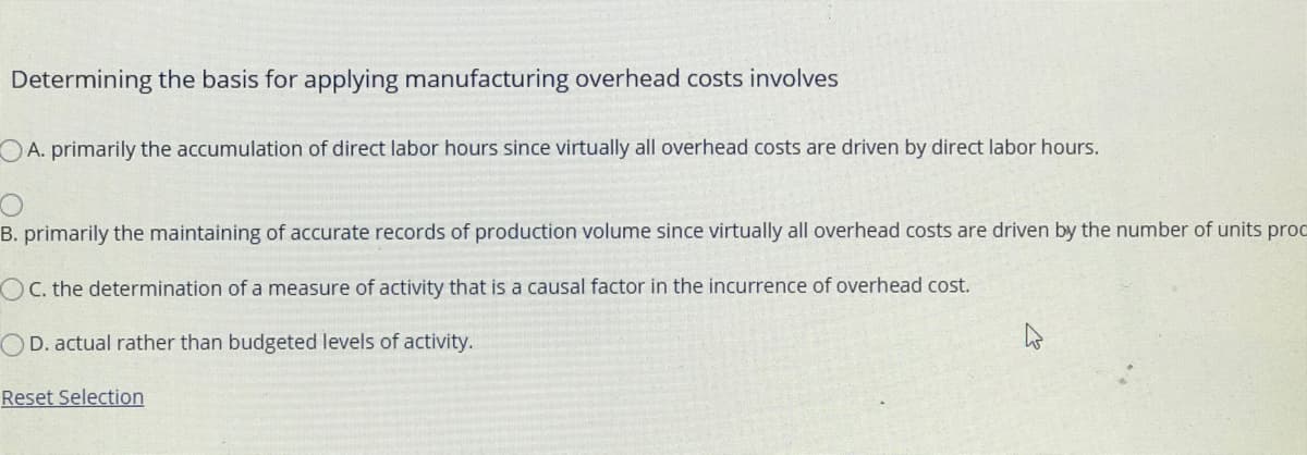 Determining the basis for applying manufacturing overhead costs involves
OA. primarily the accumulation of direct labor hours since virtually all overhead costs are driven by direct labor hours.
B. primarily the maintaining of accurate records of production volume since virtually all overhead costs are driven by the number of units proc
OC. the determination of a measure of activity that is a causal factor in the incurrence of overhead cost.
OD. actual rather than budgeted levels of activity.
Reset Selection
