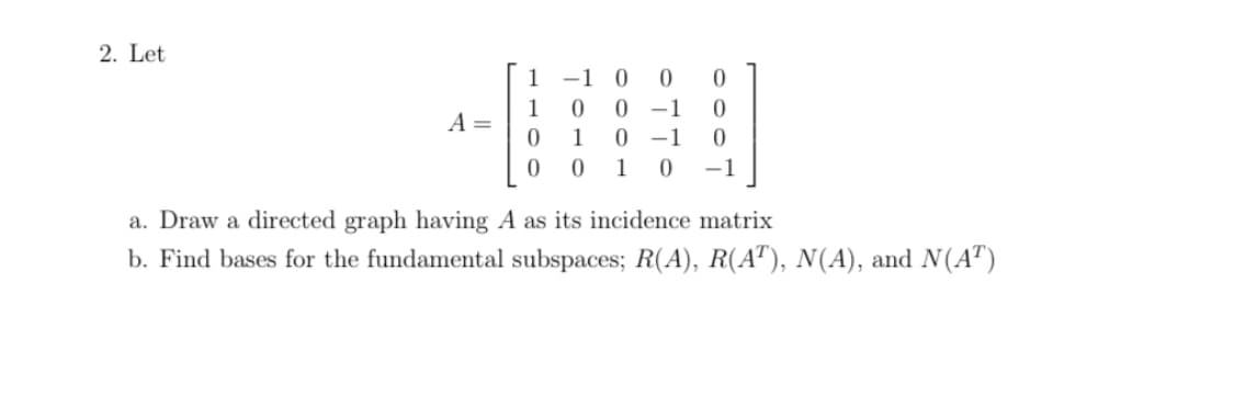 2. Let
-1 0
0 -1
0 -1
1
1
A =
0 1
1
-1
a. Draw a directed graph having A as its incidence matrix
b. Find bases for the fundamental subspaces; R(A), R(A"), N(A), and N(A")
