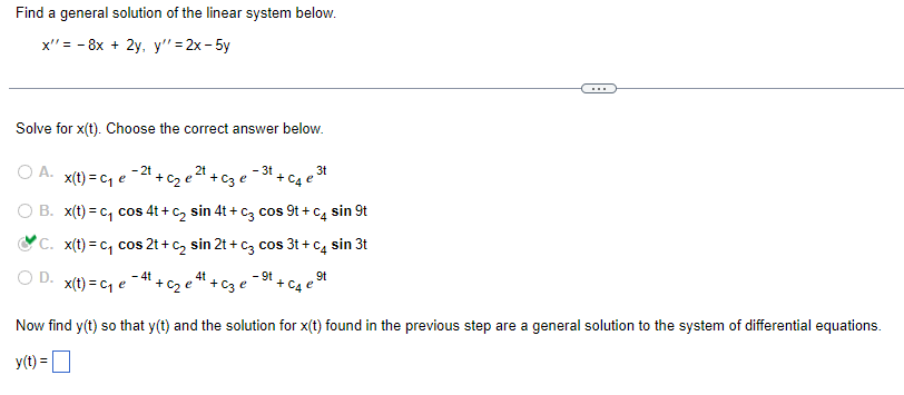 Find a general solution of the linear system below.
x"= 8x + 2y, y" =2x-5y
-
Solve for x(t). Choose the correct answer below.
© A. x(t)=ce - 2t
2t
- 3t + C4 e ³t
3t
+ c₂e²¹+ c3 e
O B. x(t)=c₁ cos 4t + c₂ sin 4t+ c3 cos 9t + c4 sin 9t
C.
x(t)=c₁ cos 2t+ C₂ sin 2t + c3 cos 3t+c4 sin 3t
O D.
- 4t
4t
- 9t
9t
x(t) = C₁ e
+ c₂e*¹ + c3 e
+ại
Now find y(t) so that y(t) and the solution for x(t) found in the previous step are a general solution to the system of differential equations.
y(t) =