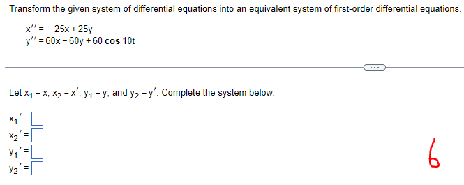 Transform the given system of differential equations into an equivalent system of first-order differential equations.
x' = -25x + 25y
y"=60x-60y + 60 cos 10t
Let x₁ = x, x₂ = x', Y₁ = y, and y₂ = y'. Complete the system below.
6
*
X₂'
Y₁' =
Y₂'
✔
||