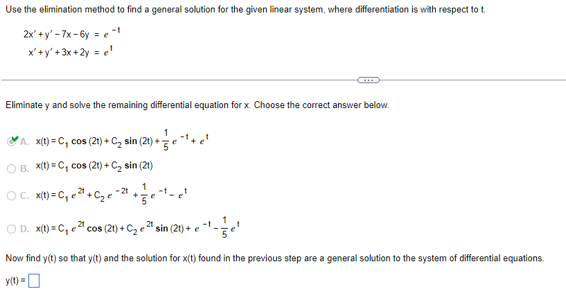 ### Solving Linear Systems of Differential Equations Using the Elimination Method

To derive a general solution for the given linear system, we begin by addressing the following equations, where differentiation is with respect to \( t \):

\[
\begin{cases}
2x' + y' - 7x - 6y = e^{-t} \\
x' + y' + 3x + 2y = e^t
\end{cases}
\]

Next, we eliminate \( y \) to solve the remaining differential equation for \( x \). You will be choosing the correct solution from the options below:

**Eliminate \( y \) and solve the remaining differential equation for \( x \). Choose the correct answer:**

- **A.** \( x(t) = C_1 \cos (2t) + C_2 \sin (2t) + \frac{1}{5}e^{-t} + e^t \)  ✅
- **B.** \( x(t) = C_1 \cos (2t) + C_2 \sin (2t) \)
- **C.** \( x(t) = C_1 e^{2t} + C_2 e^{-2t} + \frac{1}{5}e^{-t} - e^{-t} + e^t \)
- **D.** \( x(t) = C_1 e^{2t} \cos (2t) + C_2 e^{2t} \sin (2t) + e^{-t} - \frac{1}{5} e^t \)

Chosen correctly, **Option A** gives the general solution for \( x(t) \).

Now, using your expression for \( x(t) \) and following the suitable steps, find \( y(t) \) so that \((x(t), y(t))\) encapsulates the general solution to the system of differential equations.

### Solve for \( y(t) \):

\[ y(t) = \]

---

This segment breaks down the process into logical steps and portrays a clear pathway for students to follow, facilitating their engagement with the material on an educational website. The equation solution is highlighted distinctly to ensure easy identification of the correct answer.