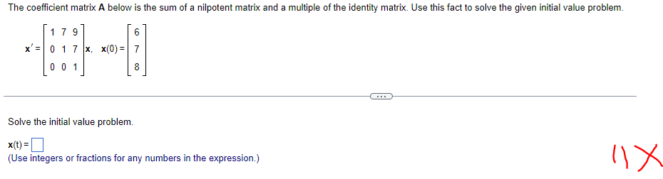 The coefficient matrix A below is the sum of a nilpotent matrix and a multiple of the identity matrix. Use this fact to solve the given initial value problem.
179
6
x' 0 1 7 x, x(0)= 7
[001]
8
Solve the initial value problem.
x(t) =
(Use integers or fractions for any numbers in the expression.)
11x