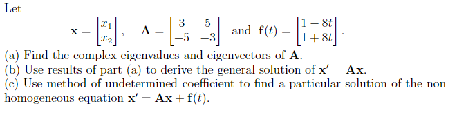 Let
X =
A = [ ³
3 5
-5 -3
and f(t)
- [8 +1] =
X2
(a) Find the complex eigenvalues and eigenvectors of A.
(b) Use results of part (a) to derive the general solution of x' = Ax.
(c) Use method of undetermined coefficient to find a particular solution of the non-
homogeneous equation x' = Ax + f(t).