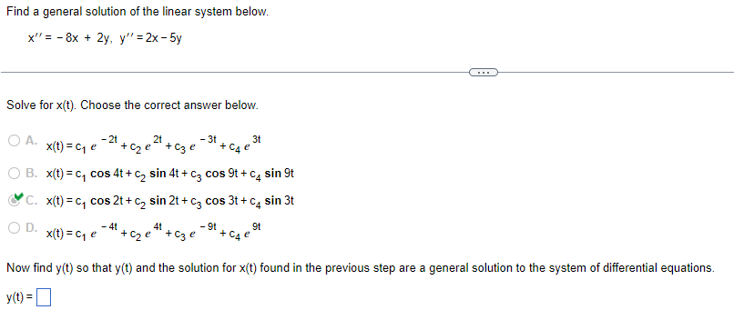 Find a general solution of the linear system below.
x"= 8x + 2y, y" =2x-5y
Solve for x(t). Choose the correct answer below.
O A.
- 2t
2t
- 3t
3t
x(t) = C₁ e + c₂e + c3 e
+ C4 e
B. x(t)=c₁ cos 4t+C₂ sin 4t + c3 cos 9t + c4 sin 9t
C. x(t)=c₁ cos 2t+ c₂ sin 2t + c3 cos 3t+c4 sin 3t
4t
- 9t
9t
x(t) = C₁ e
² + c₂e²¹ + c3e²
Now find y(t) so that y(t) and the solution for x(t) found in the previous step are a general solution to the system of differential equations.
y(t) =