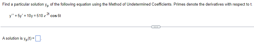 ### Finding a Particular Solution using the Method of Undetermined Coefficients

**Objective**: Find a particular solution \( y_p \) of the following differential equation using the Method of Undetermined Coefficients. In this context, primes denote the derivatives with respect to \( t \).

#### Equation:
\[ y'' + 5y' + 10y = 510 e^{2t} \cos 6t \]

---

**Solution**: A particular solution is \( y_p(t) = \) [input box for user to enter the function].

In the differential equation given above:
- \( y'' \) is the second derivative of \( y \) with respect to \( t \),
- \( y' \) is the first derivative of \( y \) with respect to \( t \),
- The right-hand side of the equation contains \( 510 e^{2t} \cos 6t \), which indicates the form of the non-homogeneous term that needs to be used when assuming a particular solution using the Method of Undetermined Coefficients.

---

To solve this, one should typically assume a particular solution of a similar form to the non-homogeneous term. Given the non-homogeneous term includes \( e^{2t} \cos 6t \), the assumed form for \( y_p \) could be:

\[ y_p(t) = (Ae^{2t}\cos 6t + Be^{2t}\sin 6t) \]

Where \( A \) and \( B \) are constants to be determined.

By substituting this assumed solution back into the differential equation and solving for the coefficients, one can determine the values of \( A \) and \( B \).

Finally, substitute the calculated values back into the assumed form to get the particular solution \( y_p(t) \).