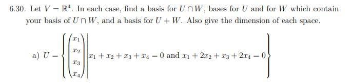 6.30. Let V = R'. In each case, find a basis for UOW, bases for U and for W which contain
your basis of UnW, and a basis for U + W. Also give the dimension of each space.
a) U =
rn + r2 + T3 + r4 = 0 and ri + 2x2 + r3 + 2x4 = 0
