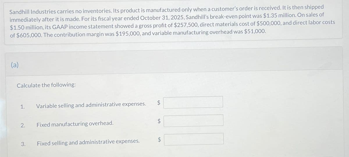 Sandhill Industries carries no inventories. Its product is manufactured only when a customer's order is received. It is then shipped
immediately after it is made. For its fiscal year ended October 31, 2025, Sandhill's break-even point was $1.35 million. On sales of
$1.50 million, its GAAP income statement showed a gross profit of $257,500, direct materials cost of $500,000, and direct labor costs
of $605,000. The contribution margin was $195,000, and variable manufacturing overhead was $51,000.
(a)
Calculate the following:
1.
2.
3.
Variable selling and administrative expenses.
Fixed manufacturing overhead.
Fixed selling and administrative expenses.
tA
$
tA
tA