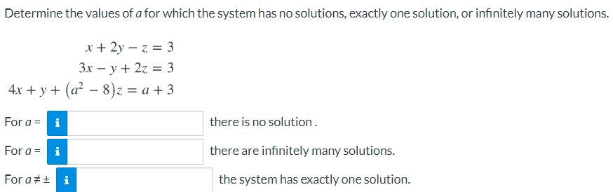 Determine the values of a for which the system has no solutions, exactly one solution, or infinitely many solutions.
x + 2y – z = 3
Зх — у + 2z %3D3
4x + y + (a² – 8)z = a + 3
For a =
i
there is no solution.
For a = i
there are infinitely many solutions.
For a#+ i
the system has exactly one solution.
