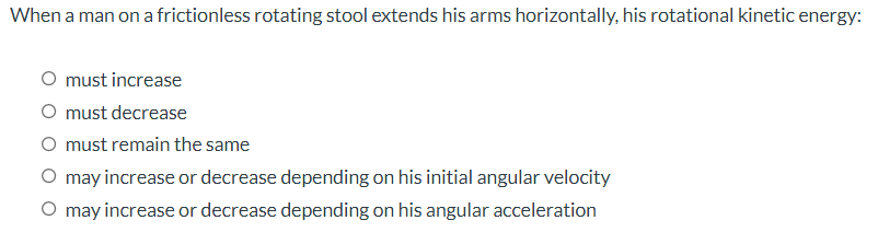 When a man on a frictionless rotating stool extends his arms horizontally, his rotational kinetic energy:
O must increase
O must decrease
O must remain the same
O may increase or decrease depending on his initial angular velocity
O may increase or decrease depending on his angular acceleration
