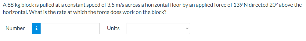 A 88 kg block is pulled at a constant speed of 3.5 m/s across a horizontal floor by an applied force of 139 N directed 20° above the
horizontal. What is the rate at which the force does work on the block?
Number
i
Units
