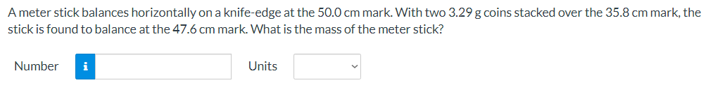 A meter stick balances horizontally on a knife-edge at the 50.0 cm mark. With two 3.29 g coins stacked over the 35.8 cm mark, the
stick is found to balance at the 47.6 cm mark. What is the mass of the meter stick?
Number
i
Units
