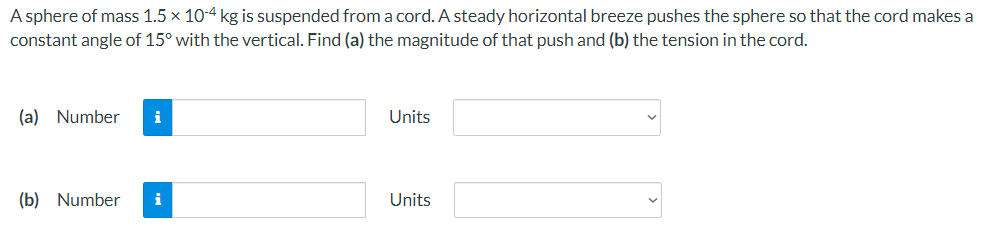 A sphere of mass 1.5 x 10-4 kg is suspended froma cord. A steady horizontal breeze pushes the sphere so that the cord makes a
constant angle of 15° with the vertical. Find (a) the magnitude of that push and (b) the tension in the cord.
(a) Number
i
Units
(b) Number
i
Units
