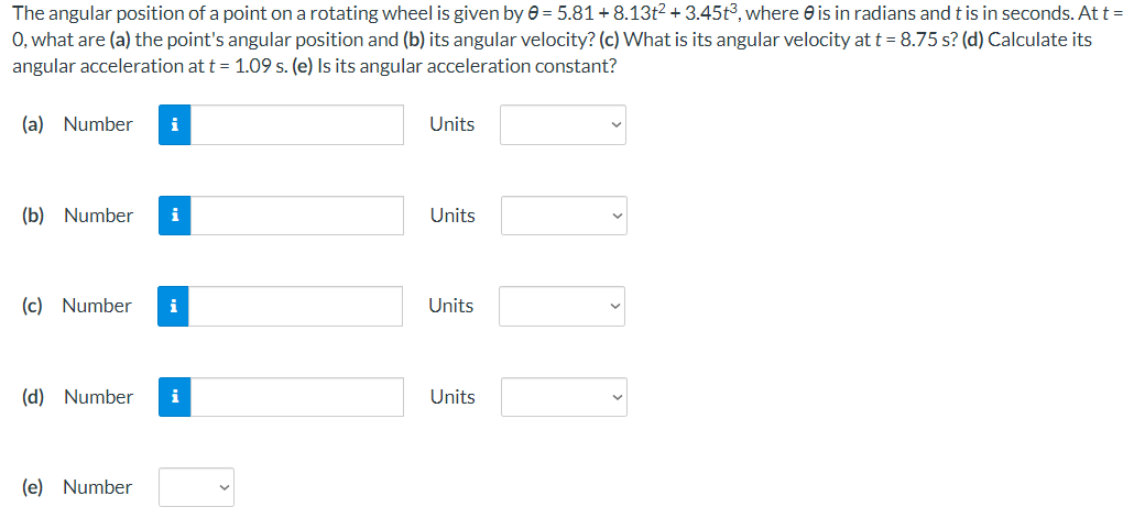 The angular position of a point on a rotating wheel is given by e = 5.81+8.13t2 + 3.45t3, where e is in radians and t is in seconds. At t =
0, what are (a) the point's angular position and (b) its angular velocity? (c) What is its angular velocity at t = 8.75 s? (d) Calculate its
angular acceleration at t = 1.09 s. (e) Is its angular acceleration constant?
(a) Number
i
Units
(b) Number
i
Units
(c) Number
i
Units
(d) Number
i
Units
(e) Number
