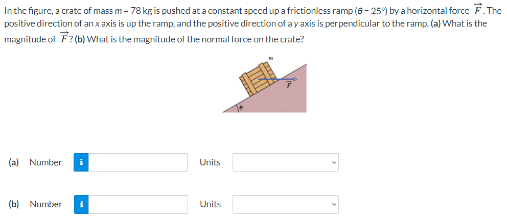 In the figure, a crate of mass m = 78 kg is pushed at a constant speed up a frictionless ramp (e = 25°) by a horizontal force F.The
positive direction of an x axis is up the ramp, and the positive direction of a y axis is perpendicular to the ramp. (a) What is the
magnitude of F? (b) What is the magnitude of the normal force on the crate?
(a)
Number
i
Units
(b)
Number
i
Units
