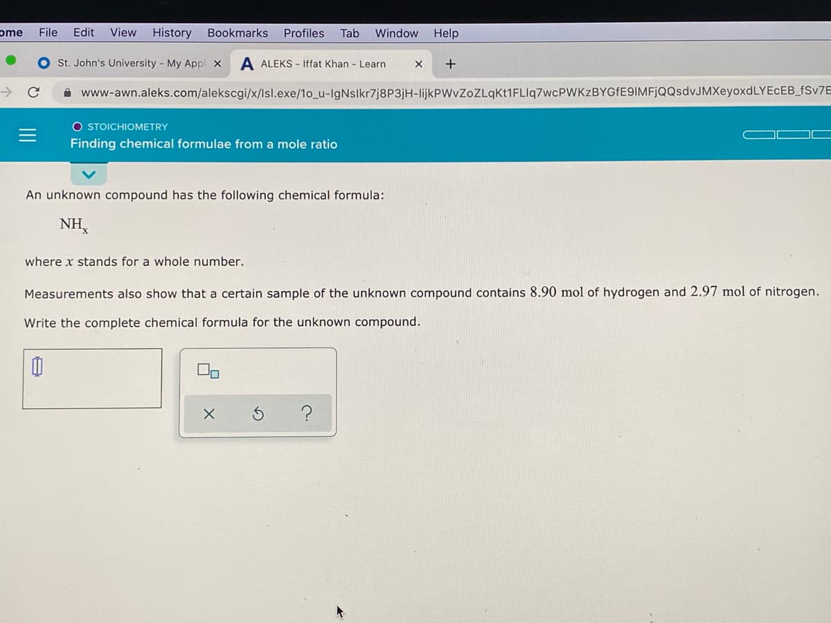 ome
File
Edit
View
History
Bookmarks
Profiles
Tab
Window
Help
O St. John's University - My Appl X
A ALEKS - Iffat Khan - Learn
+
->
A www-awn.aleks.com/alekscgi/x/lsl.exe/1o_u-IgNslkr7j8P3jH-lijkPWvZoZLqKt1FLIlq7wcPWKzBYGfE9IMFjQQsdvJMXeyoxdLYEcEB_FSV7E
O STOICHIOMETRY
Finding chemical formulae from a mole ratio
An unknown compound has the following chemical formula:
NH,
where x stands for a whole number.
Measurements also show that a certain sample of the unknown compound contains 8.90 mol of hydrogen and 2.97 mol of nitrogen.
Write the complete chemical formula for the unknown compound.
