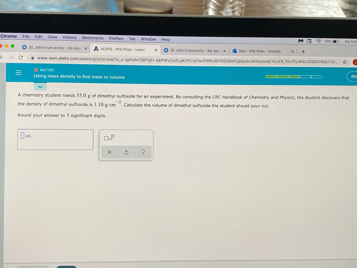 Chrome
File
Edit
View
History
Bookmarks
Profiles
Tab
Window Help
70% O
Fri 1:14
O st. John's University - My Appl x
A ALEKS - Iffat Khan - Learn
O st. John's University - My App x
Mail - Iffat Khan - Outlook
+
A www-awn.aleks.com/alekscgi/x/lsl.exe/1o_u-IgNslkr7j8P3jH-lijkPWvZoZLqkt1FLlq7wcPWKzBYGFE9IMFjQQsdvJMXeyoxdLYEcEB_fSv7ELWdLOGQOKt9dLYiXi... ☆
O MATTER
Using mass density to find mass or volume
Iffa
A chemistry student needs 55.0 g of dimethyl sulfoxide for an experiment. By consulting the CRC Handbook of Chemistry and Physics, the student discovers that
the density of dimethyl sulfoxide is 1.10 g•cm
-3
Calculate the volume of dimethyl sulfoxide the student should pour out.
Round your answer to 3 significant digits.
O mL
