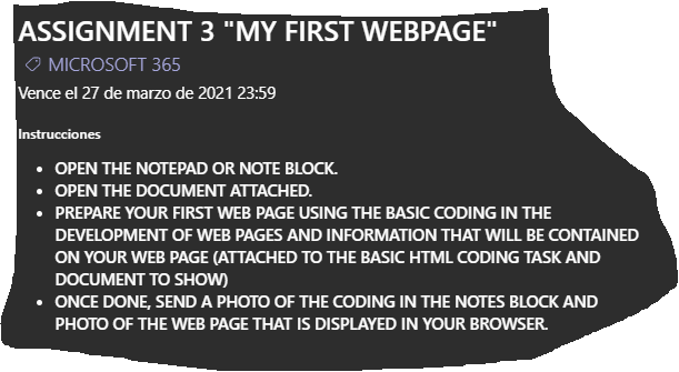 ASSIGNMENT 3 "MY FIRST WEBPAGE"
O MICROSOFT 365
Vence el 27 de marzo de 2021 23:59
Instrucciones
OPEN THE NOTEPAD OR NOTE BLOCK.
OPEN THE DOCUMENT ATTACHED.
PREPARE YOUR FIRST WEB PAGE USING THE BASIC CODING IN THE
DEVELOPMENT OF WEB PAGES AND INFORMATION THAT WILL BE CONTAINED
ON YOUR WEB PAGE (ATTACHED TO THE BASIC HTML CODING TASK AND
DOCUMENT TO SHOW)
• ONCE DONE, SEND A PHOTO OF THE CODING IN THE NOTES BLOCK AND
PHOTO OF THE WEB PAGE THAT IS DISPLAYED IN YOUR BROWSER.
