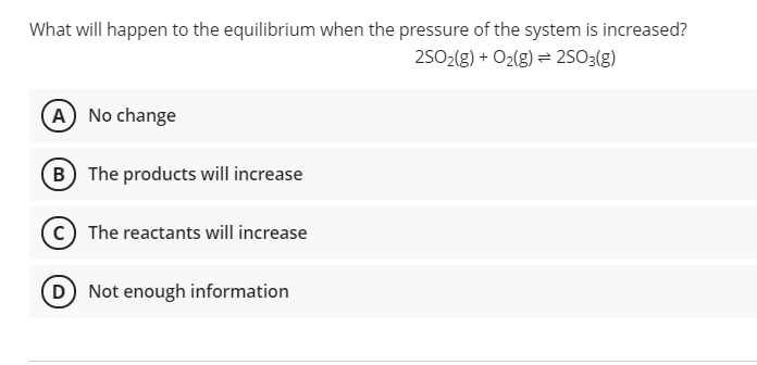 What will happen to the equilibrium when the pressure of the system is increased?
25O2(g) + O2(g) = 2SO3(g)
(A) No change
B The products will increase
c The reactants will increase
(D) Not enough information
