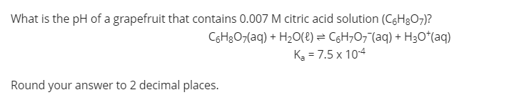 What is the pH of a grapefruit that contains 0.007 M citric acid solution (C6H3O7)?
C6H3O7(aq) + H20(e) = C6H707"(aq) + H3O*(aq)
Ką = 7.5 x 104
Round your answer to 2 decimal places.
