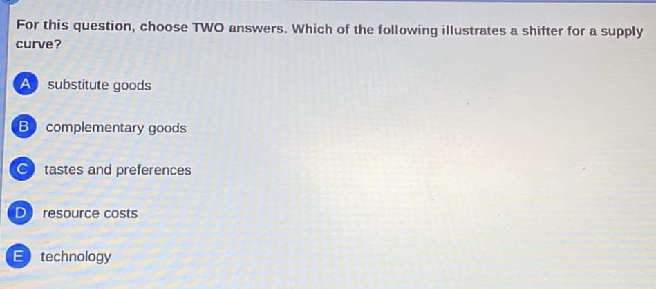 For this question, choose TWO answers. Which of the following illustrates a shifter for a supply
curve?
A substitute goods
B complementary goods
C tastes and preferences
D resource costs
E technology