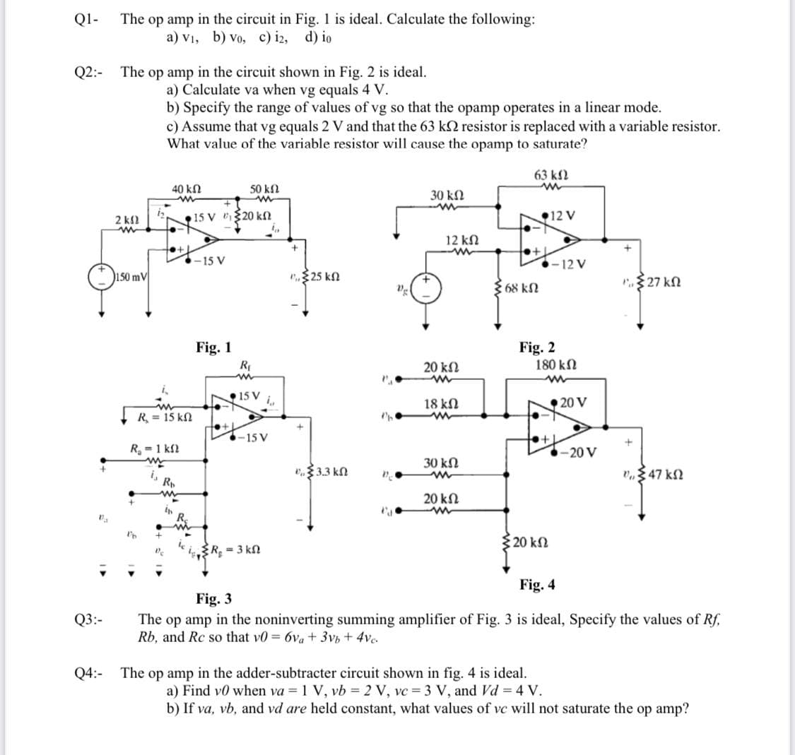 Q1-
The op amp in the circuit in Fig. 1 is ideal. Calculate the following:
a) v₁, b) Vo, c) i2, d) io
Q2: The op amp in the circuit shown in Fig. 2 is ideal.
a) Calculate va when vg equals 4 V.
b) Specify the range of values of vg so that the opamp operates in a linear mode.
c) Assume that vg equals 2 V and that the 63 k resistor is replaced with a variable resistor.
What value of the variable resistor will cause the opamp to saturate?
63 ΚΩ
40 ΚΩ
ww
50 ΚΩ
30 ΚΩ
• 15 V C 520 ΚΩ
-15 V
"325 ΚΩ
"Σ27 ΚΩ
Fig. 1
Ba
Q3:-
Q4:-
2 ΚΩ
ww
150 mV
b
R = 15 kΩ
R₁ = 1 k
www
R₁
www
●15 V
Rb
www
fo
4,
-15 V
20 ΚΩ
ww
18 ΚΩ
+
€ 3.3.3 ΚΩ
30 ΚΩ
ww
"547 ΚΩ
20 ΚΩ
ww
l'h
{R₂ = 3 kn
Fig. 4
Fig. 3
The op amp in the noninverting summing amplifier of Fig. 3 is ideal, Specify the values of Rf,
Rb, and Rc so that v0 = 6va + 3vb + 4ve
The op amp in the adder-subtracter circuit shown in fig. 4 is ideal.
a) Find v0 when va = 1 V, vb = 2 V, vc = 3 V, and Vd = 4 V.
b) If va, vb, and vd are held constant, what values of vc will not saturate the op amp?
P
Vg
22,
12 ΚΩ
ww
68 ΚΩ
12 V
→
-12 V
Fig. 2
180 ΚΩ
www
5 20 ΚΩ
◆20 V
+1
-20 V