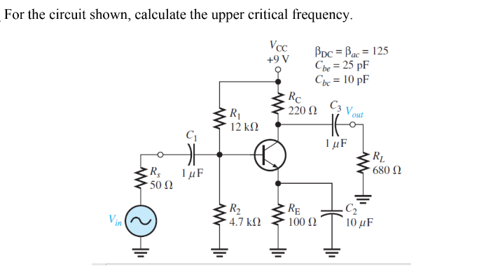 For the circuit shown, calculate the upper critical frequency.
BDc = Bac = 125
Cbe = 25 pF
Cbc = 10 pF
Vcc
+9 V
Rc
C3
220 N
V out
R1
12 kΩ
1 µF
680 N
1 µF
50 Ω
R2
4.7 kM
RE
100 2
Vin
10 μF
