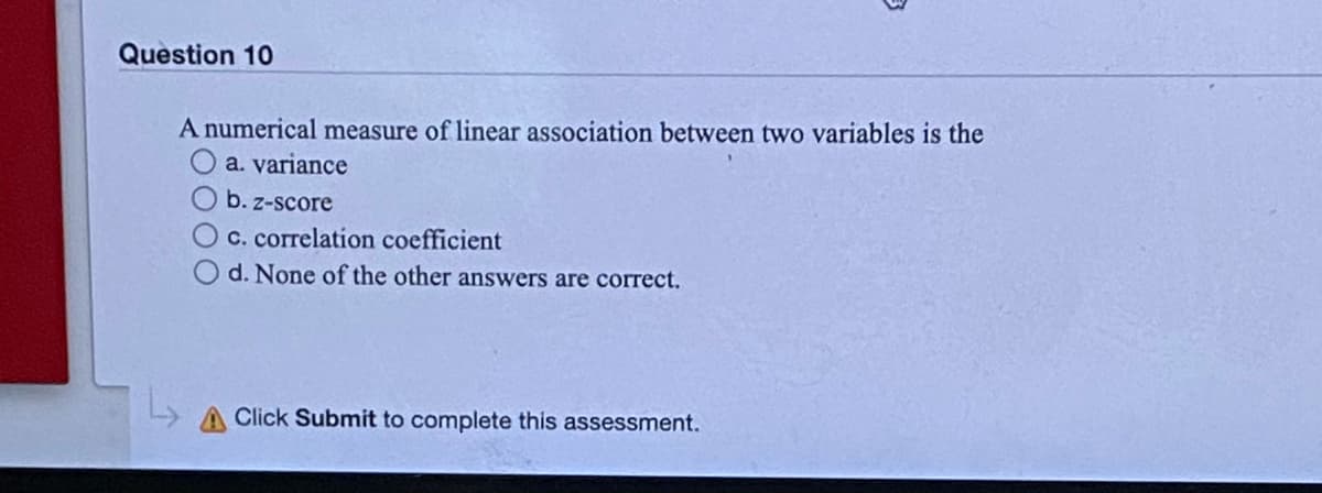 Question 10
A numerical measure of linear association between two variables is the
a. variance
b. z-score
C. correlation coefficient
d. None of the other answers are correct.
A Click Submit to complete this assessment.
