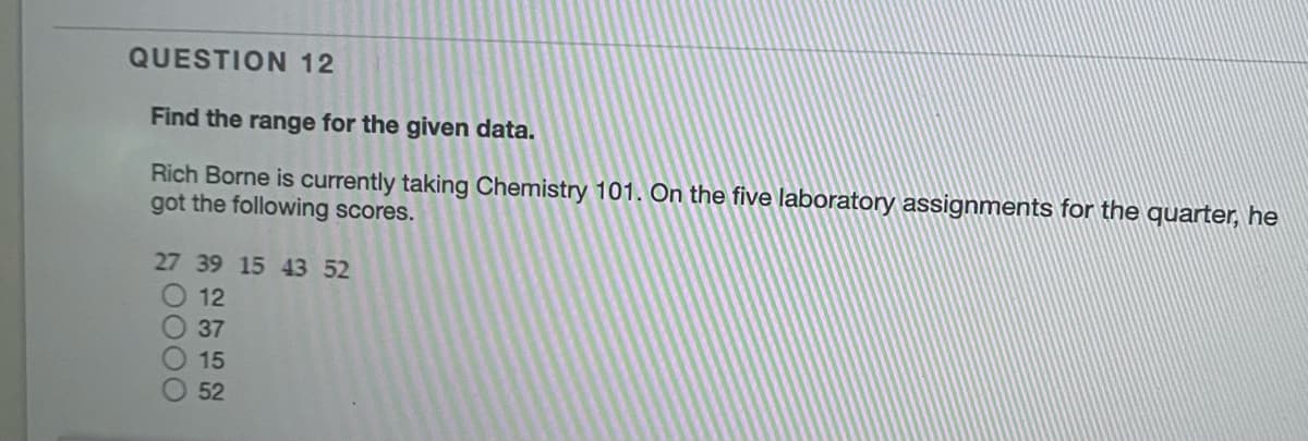 QUESTION 12
Find the range for the given data.
Rich Borne is currently taking Chemistry 101. On the five laboratory assignments for the quarter, he
got the following scores.
27 39 15 43 52
12
37
15
52
