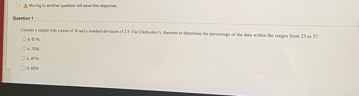 A Moving to another question will save this response.
Question 1
Consider a sample with a mean of 30 and a standard deviation of 2.5. Use Chebyshev's theorem to determine the percentage of the data within the ranges from 23 to 37.
O a. 61%
O b. 75%
O c. 87%
Od. 83%
