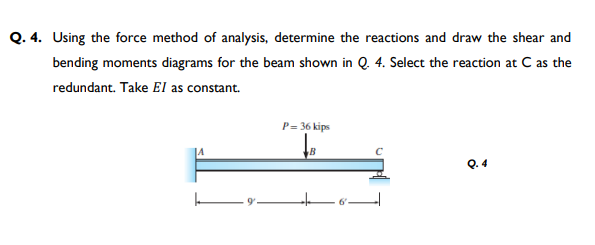 Q. 4. Using the force method of analysis, determine the reactions and draw the shear and
bending moments diagrams for the beam shown in Q. 4. Select the reaction at Cas the
redundant. Take El as constant.
P= 36 kips
B
Q. 4
