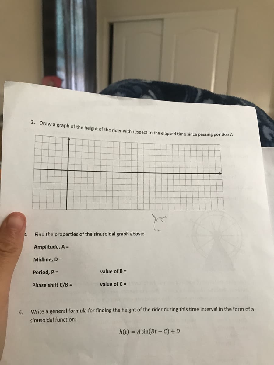 4.
3.
2. Draw a graph of the height of the rider with respect to the elapsed time since passing position A
Find the properties of the sinusoidal graph above:
Amplitude, A =
Midline, D =
Period, P =
Phase shift C/B =
value of B =
value of C =
t
Write a general formula for finding the height of the rider during this time interval in the form of a
sinusoidal function:
h(t) = A sin(Bt-C) + D