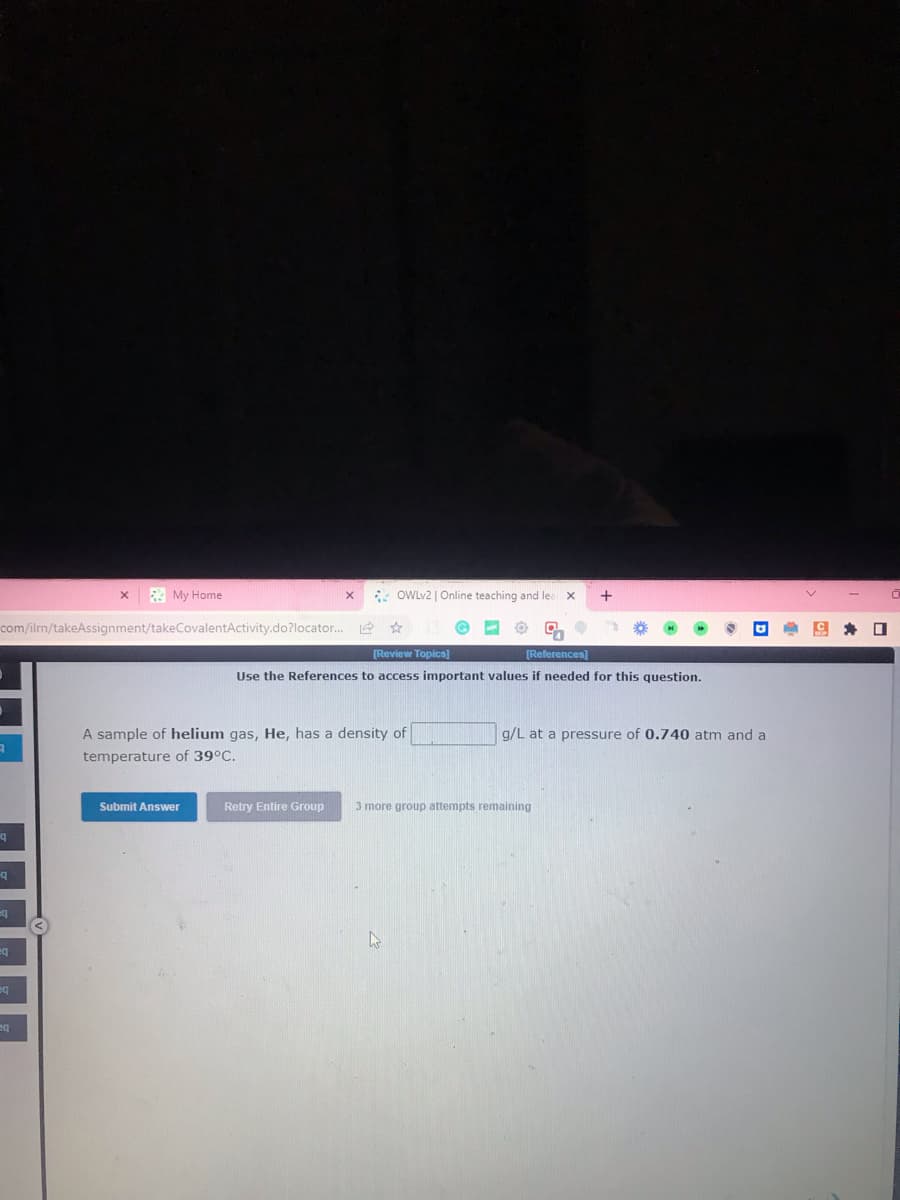 A
com/ilm/takeAssignment/takeCovalentActivity.do?locator...
q
q
eq
eq
eq
X
eq
My Home
Submit Answer
X
A sample of helium gas, He, has a density of
temperature of 39°C.
Retry Entire Group
OWLv2 | Online teaching and lea
✰
[Review Topics]
[References]
Use the References to access important values if needed for this question.
A
X
3 more group attempts remaining
+
g/L at a pressure of 0.740 atm and a