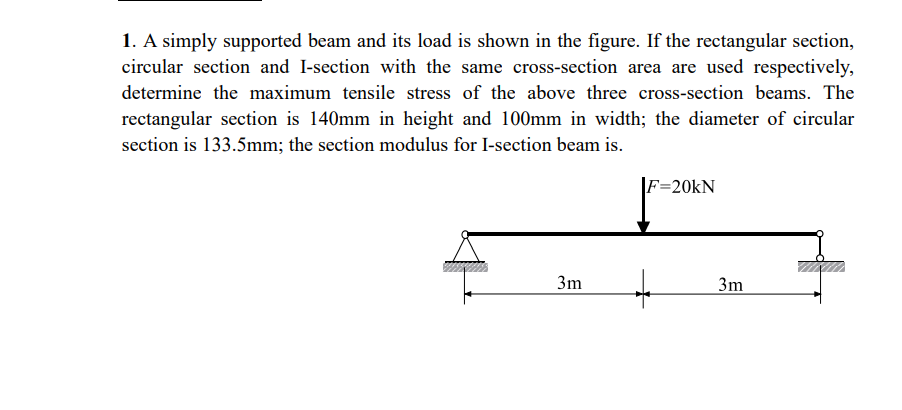 1. A simply supported beam and its load is shown in the figure. If the rectangular section,
circular section and I-section with the same cross-section area are used respectively,
determine the maximum tensile stress of the above three cross-section beams. The
rectangular section is 140mm in height and 100mm in width; the diameter of circular
section is 133.5mm; the section modulus for I-section beam is.
3m
F=20KN
3m