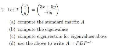 La 7 (;) = (* )
Let T ()
(3r + 5y
-6y
(a) compute the standard matrix A
(b) compute the eigenvalues
(c) compute eigenvectors for eigenvalues above
(d) use the above to write A = PDP-!
