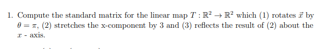 Compute the standard matrix for the linear map T : R² → R² which (1) rotates i by
0 = T, (2) stretches the x-component by 3 and (3) reflects the result of (2) about the
T - axis.
