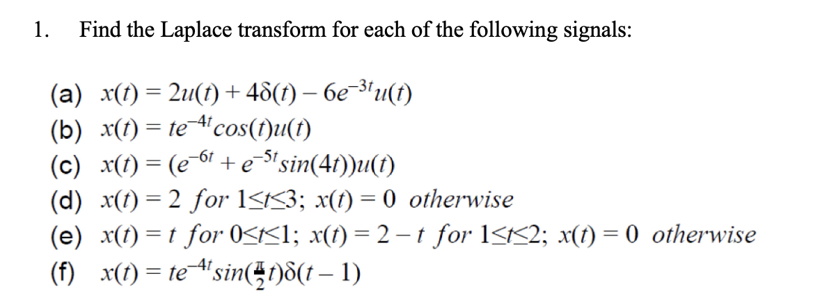 1. Find the Laplace transform for each of the following signals:
(a) x(t)=2u(t) + 48(t)-6e-31u(t)
(b) x(t)= te 4 cos(t)u(t)
(c) x(t) = (e-6 + e-s¹ sin(4t))u(t)
-5t
(d) x(t) = 2 for 1≤t≤3; x(t) = 0 otherwise
(e) x(t) = t for 0<t<1; x(t) = 2-t for 1<t<2; x(t) = 0 otherwise
(f)_x(t) = te=¹¹sin(t)8(† — 1)
-4t