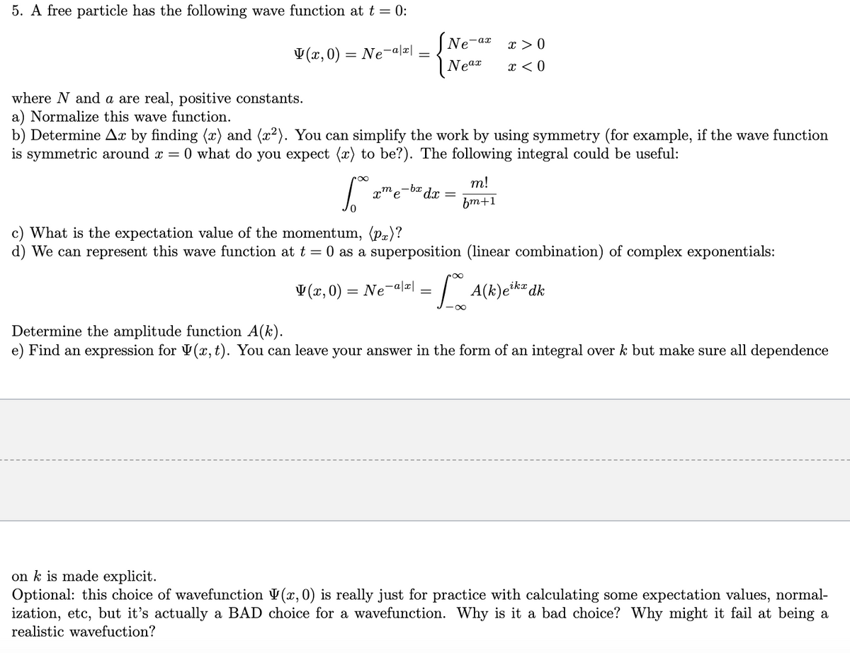 5. A free particle has the following wave function at t = 0:
V(x, 0) = Ne- -a|x|
=
So
0
Ne-ax
Neax
where N and a are real, positive constants.
a) Normalize this wave function.
b) Determine Ax by finding (x) and (x²). You can simplify the work by using symmetry (for example, if the wave function
is symmetric around x = 0 what do you expect (x) to be?). The following integral could be useful:
-bx dx
xme
=
m!
fm+1
x > 0
x < 0
c) What is the expectation value of the momentum, (p)?
d) We can represent this wave function at t = 0 as a superposition (linear combination) of complex exponentials:
(x,0) = Ne-a|x| =[ A(k)etkx dk
-∞
Determine the amplitude function A(k).
e) Find an expression for (x, t). You can leave your answer in the form of an integral over k but make sure all dependence
on k is made explicit.
Optional: this choice of wavefunction V(x, 0) is really just for practice with calculating some expectation values, normal-
ization, etc, but it's actually a BAD choice for a wavefunction. Why is it a bad choice? Why might it fail at being a
realistic wavefuction?