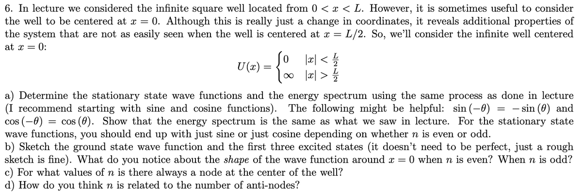 6. In lecture we considered the infinite square well located from 0 < x < L. However, it is sometimes useful to consider
the well to be centered at x =0. Although this is really just a change in coordinates, it reveals additional properties of
the system that are not as easily seen when the well is centered at x = L/2. So, we'll consider the infinite well centered
at x = 0:
U (x)
So |x|< 1/1/2
{ ∞ |x|> 1/1/201
a) Determine the stationary state wave functions and the energy spectrum using the same process as done in lecture
(I recommend starting with sine and cosine functions). The following might be helpful: sin(-0) = sin (0) and
cos (-0) = cos (0). Show that the energy spectrum is the same as what we saw in lecture. For the stationary state
wave functions, you should end up with just sine or just cosine depending on whether n is even or odd.
b) Sketch the ground state wave function and the first three excited states (it doesn't need to be perfect, just a rough
sketch is fine). What do you notice about the shape of the wave function around x = 0 when n is even? When n is odd?
c) For what values of n is there always a node at the center of the well?
d) How do you think n is related to the number of anti-nodes?