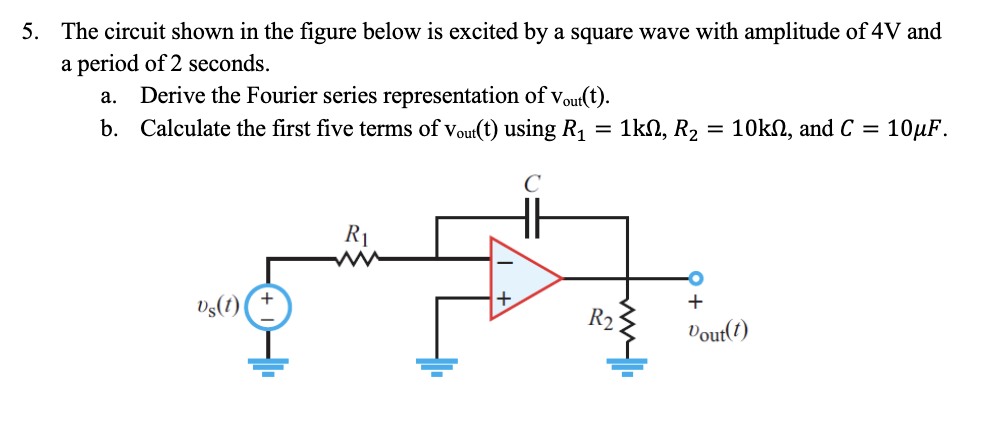 5. The circuit shown in the figure below is excited by a square wave with amplitude of 4V and
a period of 2 seconds.
a. Derive the Fourier series representation of Vout(t).
b. Calculate the first five terms of Vout(t) using R₁
Vs(1)
+
■
R₁
с
HH
R₂
1kΩ, R2 10kn, and C = 10μF.
+
Vout(t)