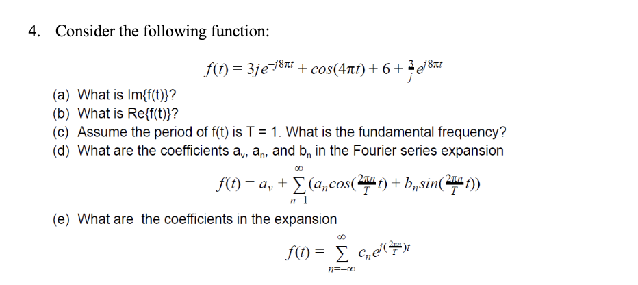 4. Consider the following function:
f(t) = 3je-j8nt + cos(4ñt) + 6+3 18nt
(a) What is Im{f(t)}?
(b) What is Re{f(t)}?
(c) Assume the period of f(t) is T = 1. What is the fundamental frequency?
(d) What are the coefficients a,, an, and b, in the Fourier series expansion
f(t) = a₁ + Σ (a, cos(27¹t) + b„sin(27¹t))
n=1
(e) What are the coefficients in the expansion
∞0
f(t) = [c₂e³ (²7)
11=-00