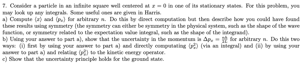 7. Consider a particle in an infinite square well centered at x = 0 in one of its stationary states. For this problem, you
may look up any integrals. Some useful ones are given in Harris.
a) Compute (x) and (pr) for arbitrary n. Do this by direct computation but then describe how you could have found
these results using symmetry (the symmetry can either be symmetry in the physical system, such as the shape of the wave
function, or symmetry related to the expectation value integral, such as the shape of the integrand).
b) Using your answer to part a), show that the uncertainty in the momentum is Apx nh for arbitrary n. Do this two
ways: (i) first by using your answer to part a) and directly computating (p2) (via an integral) and (ii) by using your
answer to part a) and relating (p2) to the kinetic energy operator.
c) Show that the uncertainty principle holds for the ground state.
2L
-