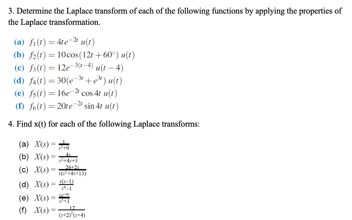 3. Determine the Laplace transform of each of the following functions by applying the properties of
the Laplace transformation.
(a) fi(t) = 4te-2¹ u(t)
(b) f(t) = 10 cos(12t +60°) u(t)
(c) ƒ3(t) = 12e−³(t−4) u(t – 4)
(d) f4(t) = 30(e-³t + e³t) u(t)
(e) f5(t) = 16e-2t cos 4t u(t)
(f) fo(t) = 20te-2t
sin 4t u(t)
4. Find x(t) for each of the following Laplace transforms:
(a) X(s)
(b) X(s) =
(c) X(s)
=
(e) X(s)
(f) X(s) =
s²+9
4.s
s²+4s+3
(d) X(s) = 54-1
s(S-1)
se-its
s²+1
=
26+2s
s(s²+4s+13)
12
(s+2)² (s+4)