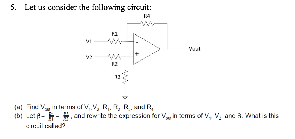 5. Let us consider the following circuit:
R4
(a) Find V
(b) Let 3=
circuit called?
R1
V1-WW
V2
ww
R2
R3
+
-Vout
in terms of V₁, V₂, R₁, R₂, R3, and R4.
out
= 2, and rewrite the expression for Vout in terms of V₁, V₂, and ß. What is this