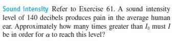 Sound intensity Refer to Exercise 61. A sound intensity
level of 140 decibels produces pain in the average human
ear. Approximately how many times greater than I, must I
be in order for a to reach this level?
