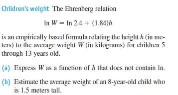 Children's weight The Ehrenberg relation
In W = In 2.4 + (1.84)h
is an empirically based formula relating the height h (in me-
ters) to the average weight W (in kilograms) for children 5
through 13 years old.
(a) Express W as a function of h that does not contain In.
(b) Estimate the average weight of an 8-year-old child who
is 1.5 meters tall.
