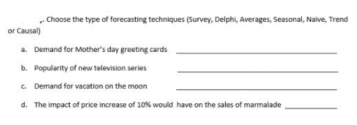 „. Choose the type of forecasting techniques (Survey, Delphi, Averages, Seasonal, Naive, Trend
or Causal)
a. Demand for Mother's day greeting cards
b. Popularity of new television series
c. Demand for vacation on the moon
d. The impact of price increase of 10% would have on the sales of marmalade
