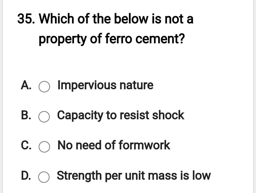 35. Which of the below is not a
property of ferro cement?
A. O Impervious nature
B. O Capacity to resist shock
C. O No need of formwork
D. O Strength per unit mass is low
